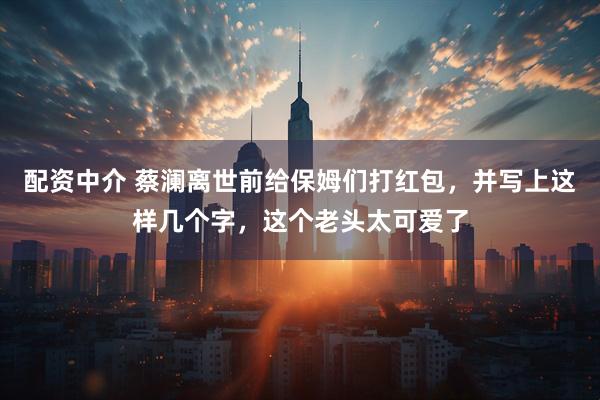 配资中介 蔡澜离世前给保姆们打红包，并写上这样几个字，这个老头太可爱了
