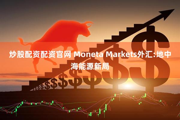 炒股配资配资官网 Moneta Markets外汇:地中海能源新局