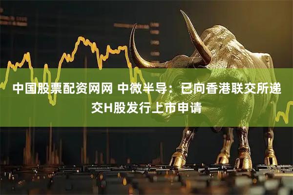 中国股票配资网网 中微半导：已向香港联交所递交H股发行上市申请