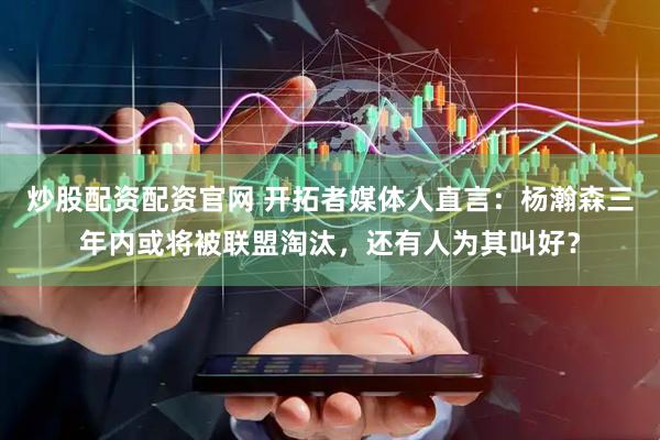 炒股配资配资官网 开拓者媒体人直言：杨瀚森三年内或将被联盟淘汰，还有人为其叫好？