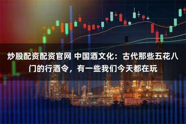 炒股配资配资官网 中国酒文化：古代那些五花八门的行酒令，有一些我们今天都在玩