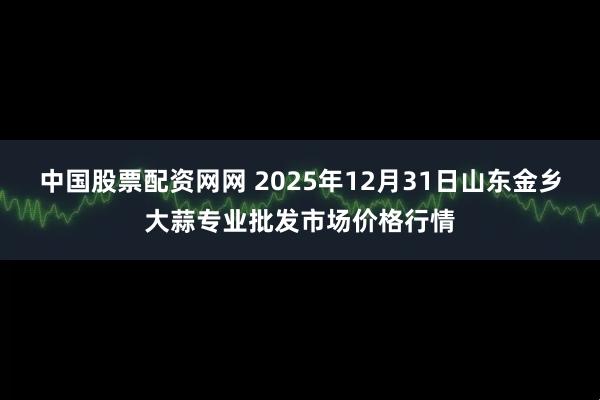 中国股票配资网网 2025年12月31日山东金乡大蒜专业批发市场价格行情