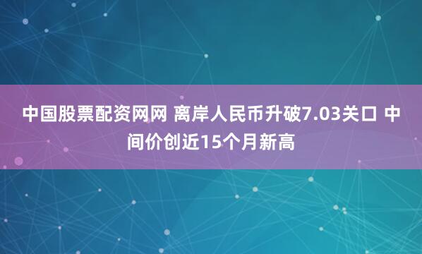中国股票配资网网 离岸人民币升破7.03关口 中间价创近15个月新高