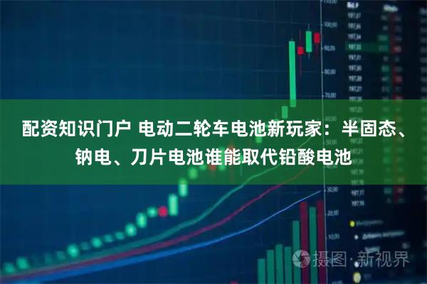 配资知识门户 电动二轮车电池新玩家：半固态、钠电、刀片电池谁能取代铅酸电池