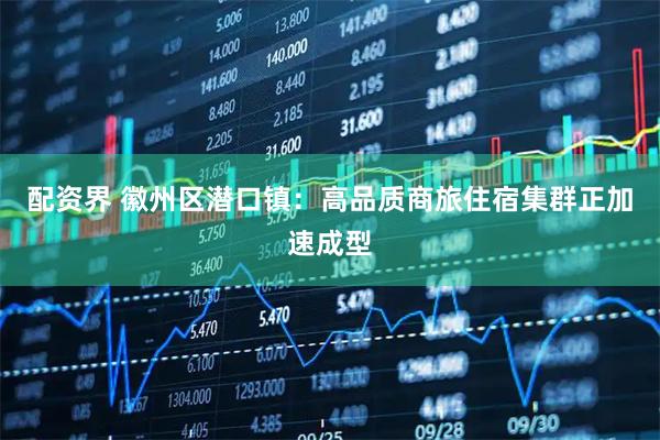 配资界 徽州区潜口镇：高品质商旅住宿集群正加速成型