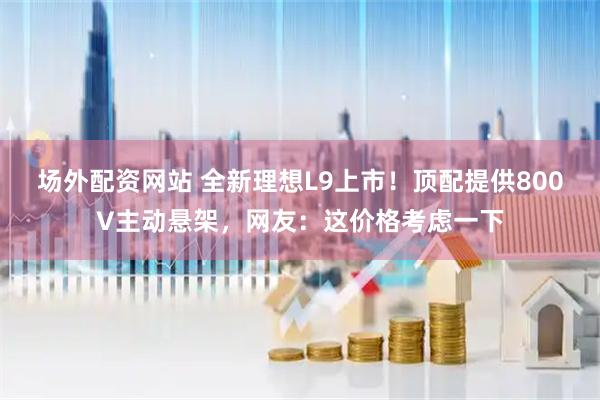 场外配资网站 全新理想L9上市！顶配提供800V主动悬架，网友：这价格考虑一下